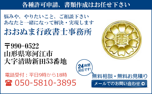 各種許可申請、書類作成はお任せ下さい
悩みや、やりたいこと、ご相談下さい
あなたと一緒になって解決・実現します
おおぬま行政書士事務所
〒990-0522
山形県寒河江市
大字清助新田53番地
電話受付：平日９時から１８時まで
050-5810-3895
24時間対応です！
無料相談・無料お見積り
メールでのお問い合わせ